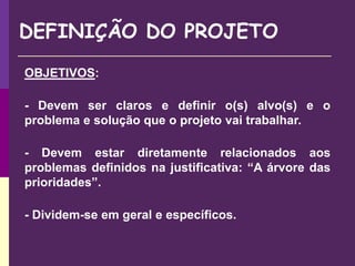 OBJETIVOS:
- Devem ser claros e definir o(s) alvo(s) e o
problema e solução que o projeto vai trabalhar.
- Devem estar diretamente relacionados aos
problemas definidos na justificativa: “A árvore das
prioridades”.
- Dividem-se em geral e específicos.
DEFINIÇÃO DO PROJETO
 