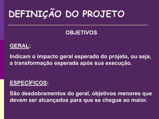 OBJETIVOS
GERAL:
Indicam o impacto geral esperado do projeto, ou seja,
a transformação esperada após sua execução.
ESPECÍFICOS:
São desdobramentos do geral, objetivos menores que
devem ser alcançados para que se chegue ao maior.
DEFINIÇÃO DO PROJETO
 