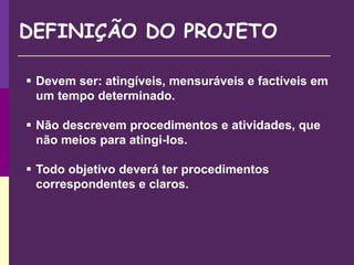  Devem ser: atingíveis, mensuráveis e factíveis em
um tempo determinado.
 Não descrevem procedimentos e atividades, que
não meios para atingi-los.
 Todo objetivo deverá ter procedimentos
correspondentes e claros.
DEFINIÇÃO DO PROJETO
 