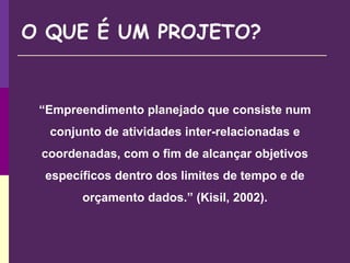 O QUE É UM PROJETO?
“Empreendimento planejado que consiste num
conjunto de atividades inter-relacionadas e
coordenadas, com o fim de alcançar objetivos
específicos dentro dos limites de tempo e de
orçamento dados.” (Kisil, 2002).
 
