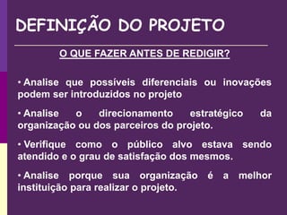 DEFINIÇÃO DO PROJETO
O QUE FAZER ANTES DE REDIGIR?
• Analise que possíveis diferenciais ou inovações
podem ser introduzidos no projeto
• Analise o direcionamento estratégico da
organização ou dos parceiros do projeto.
• Verifique como o público alvo estava sendo
atendido e o grau de satisfação dos mesmos.
• Analise porque sua organização é a melhor
instituição para realizar o projeto.
 