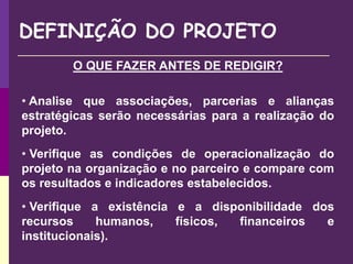DEFINIÇÃO DO PROJETO
O QUE FAZER ANTES DE REDIGIR?
• Analise que associações, parcerias e alianças
estratégicas serão necessárias para a realização do
projeto.
• Verifique as condições de operacionalização do
projeto na organização e no parceiro e compare com
os resultados e indicadores estabelecidos.
• Verifique a existência e a disponibilidade dos
recursos humanos, físicos, financeiros e
institucionais).
 