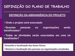 DEFINIÇÃO DO PLANO DE TRABALHO
DEFINIÇÃO DA ABRANGÊNCIA DO PROJETO
• Onde o projeto será executado
• Quantas pessoas ou organizações serão
beneficiadas?
• Todas as atividades serão executadas em uma só
localidades?
•Tamanho e localização das bases físicas
• Número e localização das pessoas ou organizações envolvidas
 