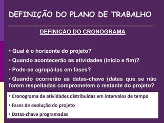 DEFINIÇÃO DO PLANO DE TRABALHO
DEFINIÇÃO DO CRONOGRAMA
• Qual é o horizonte do projeto?
• Quando acontecerão as atividades (início e fim)?
• Pode-se agrupá-las em fases?
• Quando ocorrerão as datas-chave (datas que se não
forem respeitadas comprometem o restante do projeto?
• Cronograma de atividades distribuídas em intervalos de tempo
• Fases de evolução do projeto
• Datas-chave programadas
 
