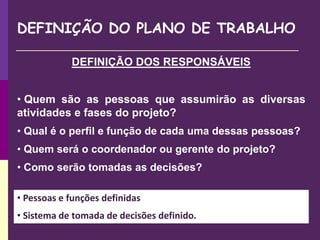 DEFINIÇÃO DO PLANO DE TRABALHO
DEFINIÇÃO DOS RESPONSÁVEIS
• Quem são as pessoas que assumirão as diversas
atividades e fases do projeto?
• Qual é o perfil e função de cada uma dessas pessoas?
• Quem será o coordenador ou gerente do projeto?
• Como serão tomadas as decisões?
• Pessoas e funções definidas
• Sistema de tomada de decisões definido.
 