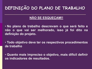 DEFINIÇÃO DO PLANO DE TRABALHO
NÃO SE ESQUEÇAM!!
• No plano de trabalho descrevam o que será feito e
não o que vai ser melhorado, isso já foi dito na
definição do projeto.
• Todo objetivo deve ter os respectivos procedimentos
de trabalho
• Quanto mais impreciso o objetivo, mais difícil definir
os indicadores de resultados.
 