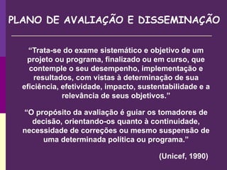 “Trata-se do exame sistemático e objetivo de um
projeto ou programa, finalizado ou em curso, que
contemple o seu desempenho, implementação e
resultados, com vistas à determinação de sua
eficiência, efetividade, impacto, sustentabilidade e a
relevância de seus objetivos.”
“O propósito da avaliação é guiar os tomadores de
decisão, orientando-os quanto à continuidade,
necessidade de correções ou mesmo suspensão de
uma determinada política ou programa.”
(Unicef, 1990)
PLANO DE AVALIAÇÃO E DISSEMINAÇÃO
 