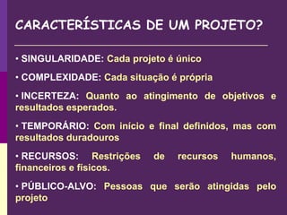 CARACTERÍSTICAS DE UM PROJETO?
• SINGULARIDADE: Cada projeto é único
• COMPLEXIDADE: Cada situação é própria
• INCERTEZA: Quanto ao atingimento de objetivos e
resultados esperados.
• TEMPORÁRIO: Com início e final definidos, mas com
resultados duradouros
• RECURSOS: Restrições de recursos humanos,
financeiros e físicos.
• PÚBLICO-ALVO: Pessoas que serão atingidas pelo
projeto
 