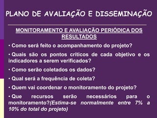 PLANO DE AVALIAÇÃO E DISSEMINAÇÃO
MONITORAMENTO E AVALIAÇÃO PERIÓDICA DOS
RESULTADOS
• Como será feito o acompanhamento do projeto?
• Quais são os pontos críticos de cada objetivo e os
indicadores a serem verificados?
• Como serão coletados os dados?
• Qual será a frequência de coleta?
• Quem vai coordenar o monitoramento do projeto?
• Que recursos serão necessários para o
monitoramento?(Estima-se normalmente entre 7% a
10% do total do projeto)
 