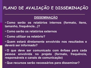 PLANO DE AVALIAÇÃO E DISSEMINAÇÃO
DISSEMINAÇÃO
• Como serão os relatórios internos (formato, itens,
tamanho, frequência...)?
• Como serão os relatórios externos
• Como utilizar os relatório?
• Quem estará diretamente envolvido nos resultados e
deverá ser informado?
• O que deve ser comunicado com ênfase para cada
pessoa envolvida no projeto (formato, frequência,
responsáveis e canais de comunicação)
• Que recursos serão necessários para disseminar?
 
