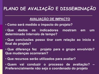 PLANO DE AVALIAÇÃO E DISSEMINAÇÃO
AVALIAÇÃO DE IMPACTO
• Como será medido o impacto do projeto?
• Que dados os indicadores mostram em um
determinado intervalo de tempo?
• Que conclusões posso tirar com relação ao início e
final do projeto?
• Que diferença fez projeto para o grupo envolvido?
Que mudanças ocorreram?
• Que recursos serão utilizados para avaliar?
• Quem vai conduzir o processo de avaliação? –
Preferencialmente não seja o coordenado do projeto
 