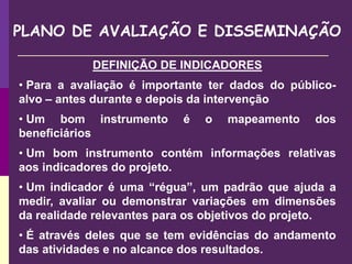 PLANO DE AVALIAÇÃO E DISSEMINAÇÃO
DEFINIÇÃO DE INDICADORES
• Para a avaliação é importante ter dados do público-
alvo – antes durante e depois da intervenção
• Um bom instrumento é o mapeamento dos
beneficiários
• Um bom instrumento contém informações relativas
aos indicadores do projeto.
• Um indicador é uma “régua”, um padrão que ajuda a
medir, avaliar ou demonstrar variações em dimensões
da realidade relevantes para os objetivos do projeto.
• É através deles que se tem evidências do andamento
das atividades e no alcance dos resultados.
 