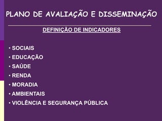 PLANO DE AVALIAÇÃO E DISSEMINAÇÃO
DEFINIÇÃO DE INDICADORES
• SOCIAIS
• EDUCAÇÃO
• SAÚDE
• RENDA
• MORADIA
• AMBIENTAIS
• VIOLÊNCIA E SEGURANÇA PÚBLICA
 
