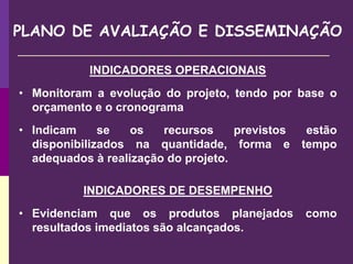 PLANO DE AVALIAÇÃO E DISSEMINAÇÃO
INDICADORES OPERACIONAIS
• Monitoram a evolução do projeto, tendo por base o
orçamento e o cronograma
• Indicam se os recursos previstos estão
disponibilizados na quantidade, forma e tempo
adequados à realização do projeto.
INDICADORES DE DESEMPENHO
• Evidenciam que os produtos planejados como
resultados imediatos são alcançados.
 