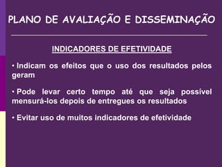 PLANO DE AVALIAÇÃO E DISSEMINAÇÃO
INDICADORES DE EFETIVIDADE
• Indicam os efeitos que o uso dos resultados pelos
geram
• Pode levar certo tempo até que seja possível
mensurá-los depois de entregues os resultados
• Evitar uso de muitos indicadores de efetividade
 