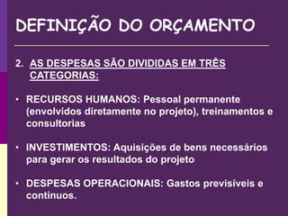 DEFINIÇÃO DO ORÇAMENTO
2. AS DESPESAS SÃO DIVIDIDAS EM TRÊS
CATEGORIAS:
• RECURSOS HUMANOS: Pessoal permanente
(envolvidos diretamente no projeto), treinamentos e
consultorias
• INVESTIMENTOS: Aquisições de bens necessários
para gerar os resultados do projeto
• DESPESAS OPERACIONAIS: Gastos previsíveis e
contínuos.
 