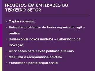 PROJETOS EM ENTIDADES DO
TERCEIRO SETOR
• Captar recursos.
• Enfrentar problemas de forma organizada, ágil e
prática
• Desenvolver novos modelos – Laboratório de
Inovação
• Criar bases para novas políticas públicas
• Mobilizar o compromisso coletivo
• Fortalecer a participação social
 