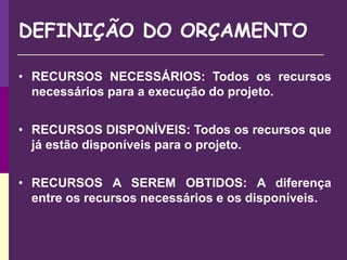 DEFINIÇÃO DO ORÇAMENTO
• RECURSOS NECESSÁRIOS: Todos os recursos
necessários para a execução do projeto.
• RECURSOS DISPONÍVEIS: Todos os recursos que
já estão disponíveis para o projeto.
• RECURSOS A SEREM OBTIDOS: A diferença
entre os recursos necessários e os disponíveis.
 