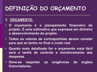 DEFINIÇÃO DO ORÇAMENTO
3. ORÇAMENTO:
• O orçamento é o planejamento financeiro do
projeto. É uma estimativa que expressa em dinheiro
o desenvolvimento do projeto.
• Todos os valores de contrapartidas devem constar
para que se tenha no final o custo real
• Quanto mais detalhado for o orçamento mais fácil
será a tarefa de controle e monitoramento das
despesas
• Deve-se respeitar as exigências de órgãos
financiadores.
 