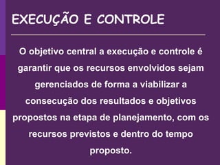 EXECUÇÃO E CONTROLE
O objetivo central a execução e controle é
garantir que os recursos envolvidos sejam
gerenciados de forma a viabilizar a
consecução dos resultados e objetivos
propostos na etapa de planejamento, com os
recursos previstos e dentro do tempo
proposto.
 