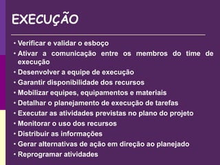 EXECUÇÃO
• Verificar e validar o esboço
• Ativar a comunicação entre os membros do time de
execução
• Desenvolver a equipe de execução
• Garantir disponibilidade dos recursos
• Mobilizar equipes, equipamentos e materiais
• Detalhar o planejamento de execução de tarefas
• Executar as atividades previstas no plano do projeto
• Monitorar o uso dos recursos
• Distribuir as informações
• Gerar alternativas de ação em direção ao planejado
• Reprogramar atividades
 