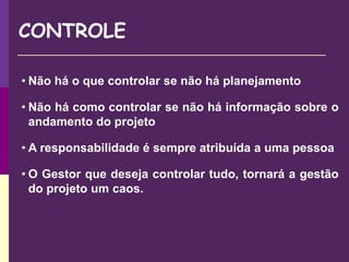 CONTROLE
• Não há o que controlar se não há planejamento
• Não há como controlar se não há informação sobre o
andamento do projeto
• A responsabilidade é sempre atribuída a uma pessoa
• O Gestor que deseja controlar tudo, tornará a gestão
do projeto um caos.
 