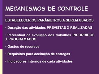 MECANISMOS DE CONTROLE
ESTABELECER OS PARÂMETROS A SEREM USADOS
• Duração das atividades PREVISTAS X REALIZADAS
• Percentual de evolução dos trabalhos INCORRIDOS
X PROGRAMADOS
• Gastos de recursos
• Requisitos para aceitação de entregas
• Indicadores internos de cada atividades
 