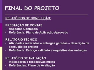 FINAL DO PROJETO
RELATÓRIOS DE CONCLUSÃO:
PRESTAÇÃO DE CONTAS
• Aspectos Contábeis
• Referência: Plano de Aplicação Aprovado
RELATÓRIO TÉCNICO
• Atividades realizadas e entregas geradas – descrição da
execução do projeto
• Referência: Esboço validado e requisitos das entregas
RELATÓRIO DE AVALIAÇÃO
• Indicadores e respectivas metas
• Referências: Plano de Avaliação
 