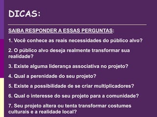 DICAS:
SAIBA RESPONDER A ESSAS PERGUNTAS:
1. Você conhece as reais necessidades do público alvo?
2. O público alvo deseja realmente transformar sua
realidade?
3. Existe alguma liderança associativa no projeto?
4. Qual a perenidade do seu projeto?
5. Existe a possibilidade de se criar multiplicadores?
6. Qual o interesse do seu projeto para a comunidade?
7. Seu projeto altera ou tenta transformar costumes
culturais e a realidade local?
 