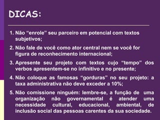 1. Não “enrole” seu parceiro em potencial com textos
subjetivos;
2. Não fale de você como ator central nem se você for
figura de reconhecimento internacional;
3. Apresente seu projeto com textos cujo “tempo” dos
verbos apresentem-se no infinitivo e no presente;
4. Não coloque as famosas “gorduras” no seu projeto: a
taxa administrativa não deve exceder a 10%;
5. Não comissione ninguém: lembre-se, a função de uma
organização não governamental é atender uma
necessidade cultural, educacional, ambiental, de
inclusão social das pessoas carentes da sua sociedade.
DICAS:
 