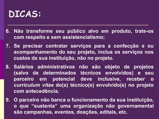 DICAS:
6. Não transforme seu público alvo em produto, trate-os
com respeito e sem assistencialismo;
7. Se precisar contratar serviços para a confecção e ou
acompanhamento do seu projeto, inclua os serviços nos
custos da sua instituição, não no projeto.
8. Salários administrativos não são objeto de projetos
(salvo de determinados técnicos envolvidos) e seu
parceiro em potencial deve inclusive, receber o
curriculum vitae do(s) técnico(s) envolvido(s) no projeto
com antecedência.
9. O parceiro não banca o funcionamento da sua instituição,
o que “sustenta” uma organização não governamental
são campanhas, eventos, doações, editais, etc.
 
