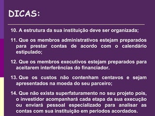 10. A estrutura da sua instituição deve ser organizada;
11. Que os membros administrativos estejam preparados
para prestar contas de acordo com o calendário
estipulado;
12. Que os membros executivos estejam preparados para
aceitarem interferências do financiador.
13. Que os custos não contenham centavos e sejam
apresentados na moeda do seu parceiro;
14. Que não exista superfaturamento no seu projeto pois,
o investidor acompanhará cada etapa da sua execução
ou enviará pessoal especializado para analisar as
contas com sua instituição em períodos acordados.
DICAS:
 