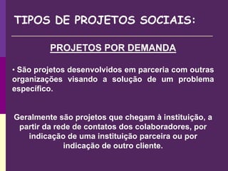 TIPOS DE PROJETOS SOCIAIS:
PROJETOS POR DEMANDA
• São projetos desenvolvidos em parceria com outras
organizações visando a solução de um problema
específico.
Geralmente são projetos que chegam à instituição, a
partir da rede de contatos dos colaboradores, por
indicação de uma instituição parceira ou por
indicação de outro cliente.
 