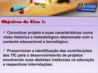 Objetivos do Eixo 1:

 Conceituar projeto e suas características numa
visão histórica e metodológica relacionada com o
contexto educacional e tecnológico;

 Proporcionar a identificação das contribuições
das TIC para o desenvolvimento de projetos
envolvendo suas distintas instâncias na educação
e respectivas interrelações;
 