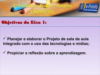 Objetivos do Eixo 1:


 Planejar e elaborar o Projeto de sala de aula
integrado com o uso das tecnologias e mídias;

 Propiciar a reflexão sobre a aprendizagem.
 