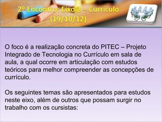 O foco é a realização concreta do PITEC – Projeto
Integrado de Tecnologia no Currículo em sala de
aula, a qual ocorre em articulação com estudos
teóricos para melhor compreender as concepções de
currículo.

Os seguintes temas são apresentados para estudos
neste eixo, além de outros que possam surgir no
trabalho com os cursistas:
 