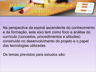 Na perspectiva da espiral ascendente do conhecimento
e da formação, este eixo tem como foco a análise do
currículo (conceitos, procedimentos e atitudes)
construído no desenvolvimento do projeto e o papel
das tecnologias utilizadas.

Os temas previstos para estudos são:
 