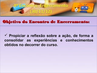 Objetivo do Encontro de Encerramento:


 Propiciar a reflexão sobre a ação, de forma a
consolidar as experiências e conhecimentos
obtidos no decorrer do curso.
 