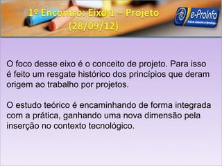 O foco desse eixo é o conceito de projeto. Para isso
é feito um resgate histórico dos princípios que deram
origem ao trabalho por projetos.

O estudo teórico é encaminhando de forma integrada
com a prática, ganhando uma nova dimensão pela
inserção no contexto tecnológico.
 