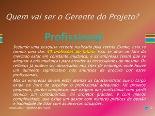 Quem vai ser o Gerente do Projeto?
Segundo uma pesquisa recente realizada pela revista Exame, esta se
tornou uma das 40 profissões do futuro. Isso se deve ao fato do
mercado estar em constante mudança, e as empresas terem que se
adequar a tais mudanças para atender as necessidades do mesmo. Os
reflexos já podem ser observados nos sites de emprego, onde houve
um aumento significativo nos anúncios de procura por estes
profissionais.
Mas as empresas devem estar atentas as características que o cargo
exige na hora de escolher o profissional adequado. Há projetos
pequenos, porém complexos que exigem um profissional com perfil
técnico. Em contrapartida, há projetos grandes, e com menos
complexidade, que exige um gestor com maiores práticas de gestão
e habilidade de lidar com as diversas situações.
MINICURSO - SEMANA DA FACET 12
 