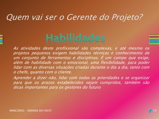 Quem vai ser o Gerente do Projeto?
As atividades deste profissional são complexas, e até mesmo os
projetos pequenos exigem habilidades técnicas e conhecimento de
um conjunto de ferramentas e disciplinas. É um campo que exige,
além de habilidade com o emocional, uma flexibilidade, para poder
lidar com as diversas situações criadas durante o dia a dia, tanto com
o chefe, quanto com o cliente.
Aprender a dizer não, lidar com todas as prioridades e se organizar
para que os prazos estabelecidos sejam cumpridos, também são
dicas importantes para os gestores do futuro
MINICURSO - SEMANA DA FACET 13
 