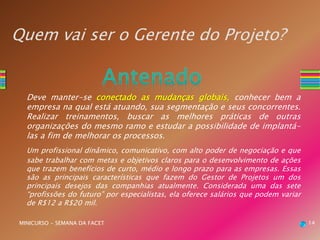 Quem vai ser o Gerente do Projeto?
Deve manter-se conectado as mudanças globais, conhecer bem a
empresa na qual está atuando, sua segmentação e seus concorrentes.
Realizar treinamentos, buscar as melhores práticas de outras
organizações do mesmo ramo e estudar a possibilidade de implantá-
las a fim de melhorar os processos.
Um profissional dinâmico, comunicativo, com alto poder de negociação e que
sabe trabalhar com metas e objetivos claros para o desenvolvimento de ações
que trazem benefícios de curto, médio e longo prazo para as empresas. Essas
são as principais características que fazem do Gestor de Projetos um dos
principais desejos das companhias atualmente. Considerada uma das sete
“profissões do futuro” por especialistas, ela oferece salários que podem variar
de R$12 a R$20 mil.
MINICURSO - SEMANA DA FACET 14
 