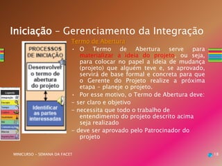 Termo de Abertura
• O Termo de Abertura serve para
materializar a ideia do projeto, ou seja,
para colocar no papel a ideia de mudança
(projeto) que alguém teve e, se aprovado,
servirá de base formal e concreta para que
o Gerente do Projeto realize a próxima
etapa - planeje o projeto.
• Por esse motivo, o Termo de Abertura deve:
- ser claro e objetivo
- necessita que todo o trabalho de
entendimento do projeto descrito acima
seja realizado
- deve ser aprovado pelo Patrocinador do
projeto
18MINICURSO - SEMANA DA FACET
Iniciação – Gerenciamento da Integração
 