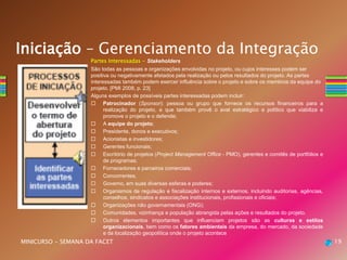 Partes Interessadas - Stakeholders
São todas as pessoas e organizações envolvidas no projeto, ou cujos interesses podem ser
positiva ou negativamente afetados pela realização ou pelos resultados do projeto. As partes
interessadas também podem exercer influência sobre o projeto e sobre os membros da equipe do
projeto. [PMI 2008, p. 23]
Alguns exemplos de possíveis partes interessadas podem incluir:
 Patrocinador (Sponsor): pessoa ou grupo que fornece os recursos financeiros para a
realização do projeto, e que também provê o aval estratégico e político que viabiliza e
promove o projeto e o defende;
 A equipe do projeto;
 Presidente, donos e executivos;
 Acionistas e investidores;
 Gerentes funcionais;
 Escritório de projetos (Project Management Office - PMO), gerentes e comitês de portfólios e
de programas;
 Fornecedores e parceiros comerciais;
 Concorrentes;
 Governo, em suas diversas esferas e poderes;
 Organismos de regulação e fiscalização internos e externos, incluindo auditorias, agências,
conselhos, sindicatos e associações institucionais, profissionais e oficiais;
 Organizações não governamentais (ONG);
 Comunidades, vizinhança e população abrangida pelas ações e resultados do projeto.
 Outros elementos importantes que influenciam projetos são as culturas e estilos
organizacionais, bem como os fatores ambientais da empresa, do mercado, da sociedade
e da localização geopolítica onde o projeto acontece
19MINICURSO - SEMANA DA FACET
Iniciação – Gerenciamento da Integração
 