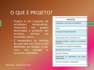 O QUE É PROJETO?
• Projeto é um conjunto de
atividades temporárias,
realizadas em grupo,
destinadas a produzir um
produto, serviço ou
resultado único.
• É temporário no sentido
de que tem um início e fim
definidos no tempo, e por
isso, um escopo e
recursos definidos.
MINICURSO - SEMANA DA FACET 2
 