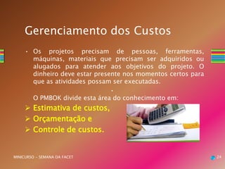 • Os projetos precisam de pessoas, ferramentas,
máquinas, materiais que precisam ser adquiridos ou
alugados para atender aos objetivos do projeto. O
dinheiro deve estar presente nos momentos certos para
que as atividades possam ser executadas.
•
O PMBOK divide esta área do conhecimento em:
 Estimativa de custos,
 Orçamentação e
 Controle de custos.
24MINICURSO - SEMANA DA FACET
Gerenciamento dos Custos
 