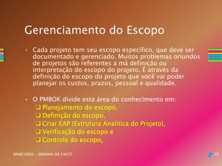 • Cada projeto tem seu escopo específico, que deve ser
documentado e gerenciado. Muitos problemas oriundos
de projetos são referentes a má definição ou
interpretação do escopo do projeto. É através da
definição do escopo do projeto que você vai poder
planejar os custos, prazos, pessoal e qualidade.
• O PMBOK divide esta área do conhecimento em:
 Planejamento do escopo,
 Definição do escopo,
 Criar EAP (Estrutura Analítica do Projeto),
 Verificação do escopo e
 Controle do escopo.
28MINICURSO - SEMANA DA FACET
Gerenciamento do Escopo
 