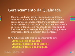 30MINICURSO - SEMANA DA FACET
Gerenciamento da Qualidade
• Os projetos devem atender ao seu objetivo inicial,
devem existir critérios de aceitação para o projeto e
seus elementos componentes. Por exemplo, de nada
adianta elaborar a construção de uma ponte no prazo e
custos acordados se ela não atende aos requisitos de
funcionamento e desempenho. É importante que estas
informações também estejam documentadas.
O PMBOK divide esta área do conhecimento em:
 Planejamento da qualidade,
 Realizar a garantia da qualidade e
 Realizar o controle da qualidade.
 