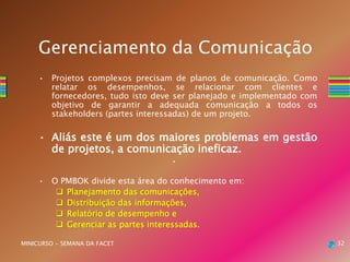 32MINICURSO - SEMANA DA FACET
Gerenciamento da Comunicação
• Projetos complexos precisam de planos de comunicação. Como
relatar os desempenhos, se relacionar com clientes e
fornecedores, tudo isto deve ser planejado e implementado com
objetivo de garantir a adequada comunicação a todos os
stakeholders (partes interessadas) de um projeto.
• Aliás este é um dos maiores problemas em gestão
de projetos, a comunicação ineficaz.
•
• O PMBOK divide esta área do conhecimento em:
 Planejamento das comunicações,
 Distribuição das informações,
 Relatório de desempenho e
 Gerenciar as partes interessadas.
 