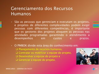 • São as pessoas que gerenciam e executam os projetos,
e projetos de diferentes complexidades podem exigir
pessoas com diferentes competências, é importante
que os gestores dos projetos aloquem as pessoas nas
atividades programadas garantindo o atendimento a
desempenhos em custos e prazos.
• O PMBOK divide esta área do conhecimento em:
 Planejamento de recursos humanos,
 Contratar ou mobilizar a equipe do projeto,
 Desenvolver a equipe do projeto e
 Gerenciar a equipe do projeto.
34MINICURSO - SEMANA DA FACET
Gerenciamento dos Recursos
Humanos
 